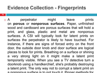 Evidence Collection - Fingerprints
 A perpetrator might leave prints
on porous or nonporous surfaces. Paper, unfinished
wood and cardboard are porous surfaces that will hold a
print, and glass, plastic and metal are nonporous
surfaces. A CSI will typically look for latent prints on
surfaces the perpetrator is likely to have touched. For
instance, if there are signs of forced entry on the front
door, the outside door knob and door surface are logical
places to look for prints. Breathing on a surface or shining
a very strong light on it might make a latent print
temporarily visible. When you see a TV detective turn a
doorknob using a handkerchief, she's probably destroying
a latent print. The only way not to corrupt a latent print on
70
 