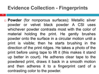 Evidence Collection - Fingerprints
 Powder (for nonporous surfaces): Metallic silver
powder or velvet black powder A CSI uses
whichever powder contrasts most with the color of
material holding the print. He gently brushes
powder onto the surface in a circular motion until a
print is visible; then he starts brushing in the
direction of the print ridges. He takes a photo of the
print before using tape to lift it (this makes it stand
up better in court). He adheres clear tape to the
powdered print, draws it back in a smooth motion
and then adheres it to a fingerprint card of a
contrasting color to the powder.
71
 