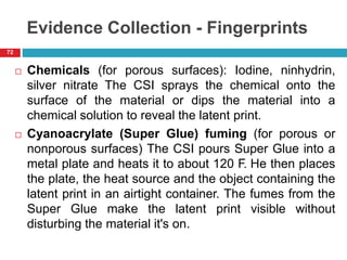 Evidence Collection - Fingerprints
 Chemicals (for porous surfaces): Iodine, ninhydrin,
silver nitrate The CSI sprays the chemical onto the
surface of the material or dips the material into a
chemical solution to reveal the latent print.
 Cyanoacrylate (Super Glue) fuming (for porous or
nonporous surfaces) The CSI pours Super Glue into a
metal plate and heats it to about 120 F. He then places
the plate, the heat source and the object containing the
latent print in an airtight container. The fumes from the
Super Glue make the latent print visible without
disturbing the material it's on.
72
 