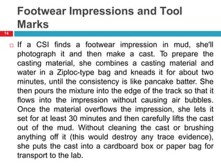 Footwear Impressions and Tool
Marks
 If a CSI finds a footwear impression in mud, she'll
photograph it and then make a cast. To prepare the
casting material, she combines a casting material and
water in a Ziploc-type bag and kneads it for about two
minutes, until the consistency is like pancake batter. She
then pours the mixture into the edge of the track so that it
flows into the impression without causing air bubbles.
Once the material overflows the impression, she lets it
set for at least 30 minutes and then carefully lifts the cast
out of the mud. Without cleaning the cast or brushing
anything off it (this would destroy any trace evidence),
she puts the cast into a cardboard box or paper bag for
transport to the lab.
74
 