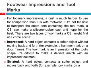 Footwear Impressions and Tool
Marks
 For toolmark impressions, a cast is much harder to use
for comparison than it is with footwear. If it's not feasible
to transport the entire item containing the tool mark, a
CSI can make a silicone-rubber cast and hope for the
best. There are two types of tool marks a CSI might find
at a crime scene:
 Impressed: A hard object contacts a softer object without
moving back and forth (for example, a hammer mark on a
door frame). The tool mark is an impression of the tool's
shape. It's difficult to make a definite match with an
impressed tool mark.
 Striated: A hard object contacts a softer object and
moves back and forth (for example, pry marks on a
75
 