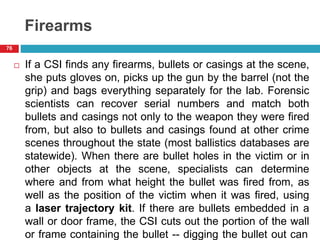 Firearms
 If a CSI finds any firearms, bullets or casings at the scene,
she puts gloves on, picks up the gun by the barrel (not the
grip) and bags everything separately for the lab. Forensic
scientists can recover serial numbers and match both
bullets and casings not only to the weapon they were fired
from, but also to bullets and casings found at other crime
scenes throughout the state (most ballistics databases are
statewide). When there are bullet holes in the victim or in
other objects at the scene, specialists can determine
where and from what height the bullet was fired from, as
well as the position of the victim when it was fired, using
a laser trajectory kit. If there are bullets embedded in a
wall or door frame, the CSI cuts out the portion of the wall
or frame containing the bullet -- digging the bullet out can
76
 