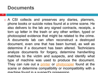 Documents
 A CSI collects and preserves any diaries, planners,
phone books or suicide notes found at a crime scene. He
also delivers to the lab any signed contracts, receipts, a
torn up letter in the trash or any other written, typed or
photocopied evidence that might be related to the crime.
A documents lab can often reconstruct a destroyed
document, even one that has been burned, as well as
determine if a document has been altered. Technicians
analyze documents for forgery, determine handwriting
matches to the victim and suspects, and identify what
type of machine was used to produce the document.
They can rule out a printer or photocopier found at the
scene or determine compatibility or incompatibility with a
77
 