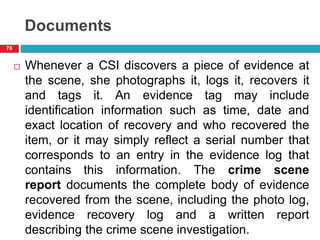 Documents
 Whenever a CSI discovers a piece of evidence at
the scene, she photographs it, logs it, recovers it
and tags it. An evidence tag may include
identification information such as time, date and
exact location of recovery and who recovered the
item, or it may simply reflect a serial number that
corresponds to an entry in the evidence log that
contains this information. The crime scene
report documents the complete body of evidence
recovered from the scene, including the photo log,
evidence recovery log and a written report
describing the crime scene investigation.
78
 