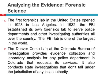 Analyzing the Evidence: Forensic
Science
 The first forensics lab in the United States opened
in 1923 in Los Angeles. In 1932, the FBI
established its own forensics lab to serve police
departments and other investigating authorities all
over the country. The FBI lab is one of the largest
in the world.
 The Denver Crime Lab at the Colorado Bureau of
Investigation provides evidence collection and
laboratory analysis for any police department in
Colorado that requests its services. It also
conducts state investigations that don't fall under
the jurisdiction of any local authority.
79
 