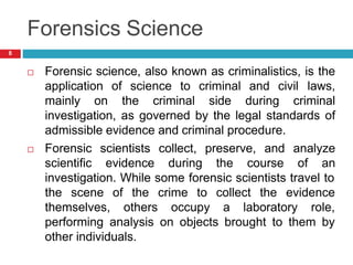 Forensics Science
 Forensic science, also known as criminalistics, is the
application of science to criminal and civil laws,
mainly on the criminal side during criminal
investigation, as governed by the legal standards of
admissible evidence and criminal procedure.
 Forensic scientists collect, preserve, and analyze
scientific evidence during the course of an
investigation. While some forensic scientists travel to
the scene of
themselves,
the crime to collect the evidence
others occupy a laboratory role,
performing analysis on objects brought to them by
other individuals.
8
 