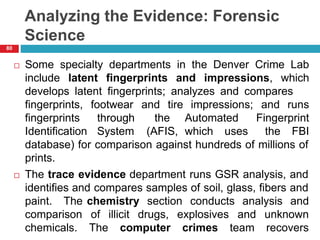 Analyzing the Evidence: Forensic
Science
 Some specialty departments in the Denver Crime Lab
include latent fingerprints and impressions, which
develops latent fingerprints; analyzes and compares
fingerprints,
fingerprints
Identification
footwear
through
System
and tire
the
(AFIS,
impressions;
Automated
which uses
and runs
Fingerprint
the FBI
database) for comparison against hundreds of millions of
prints.
 The trace evidence department runs GSR analysis, and
identifies and compares samples of soil, glass, fibers and
chemistry section conducts analysis and
drugs,
paint. The
comparison
chemicals.
of illicit
The computer
explosives
crimes
and unknown
team recovers
80
 