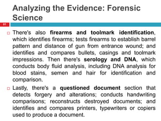Analyzing the Evidence: Forensic
Science
 There's also firearms and toolmark identification,
which identifies firearms; tests firearms to establish barrel
pattern and distance of gun from entrance wound; and
identifies and compares bullets, casings and toolmark
impressions. Then there's serology and DNA, which
conducts body fluid analysis, including DNA analysis for
blood stains, semen and hair for identification and
comparison.
 Lastly, there's a questioned document section that
detects forgery and alterations; conducts handwriting
comparisons; reconstructs destroyed documents; and
identifies and compares printers, typewriters or copiers
used to produce a document.
81
 