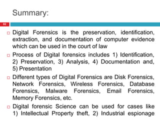 Summary:
 Digital Forensics is the preservation, identification,
extraction, and documentation of computer evidence
which can be used in the court of law
 Process of Digital forensics includes 1) Identification,
2) Preservation, 3) Analysis, 4) Documentation and,
5) Presentation
 Different types of Digital Forensics are Disk Forensics,
Network Forensics, Wireless Forensics, Database
Forensics, Malware Forensics, Email Forensics,
Memory Forensics, etc.
 Digital forensic Science can be used for cases like
1) Intellectual Property theft, 2) Industrial espionage
82
 