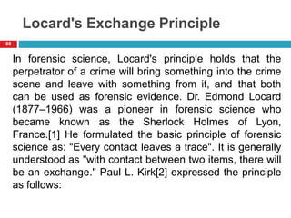 Locard's Exchange Principle
In forensic science, Locard's principle holds that the
perpetrator of a crime will bring something into the crime
scene and leave with something from it, and that both
can be used as forensic evidence. Dr. Edmond Locard
(1877–1966) was a pioneer in forensic science who
became known as the Sherlock Holmes of Lyon,
France.[1] He formulated the basic principle of forensic
science as: "Every contact leaves a trace". It is generally
understood as "with contact between two items, there will
be an exchange." Paul L. Kirk[2] expressed the principle
as follows:
88
 