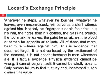 Locard's Exchange Principle
Wherever he steps, whatever he touches, whatever he
leaves, even unconsciously, will serve as a silent witness
against him. Not only his fingerprints or his footprints, but
his hair, the fibres from his clothes, the glass he breaks,
the tool mark he leaves, the paint he scratches, the blood
or semen he deposits or collects. All of these and more,
bear mute witness against him. This is evidence that
does not forget. It is not confused by the excitement of
the moment. It is not absent because human witnesses
are. It is factual evidence. Physical evidence cannot be
wrong, it cannot perjure itself, it cannot be wholly absent.
Only human failure to find it, study and understand it, can
diminish its value.
89
 