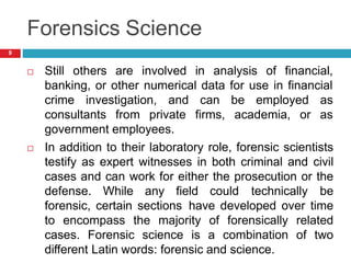 Forensics Science
 Still others are involved in analysis of financial,
banking, or other numerical data for use in financial
crime investigation, and
consultants from private
can be employed as
firms, academia, or as
government employees.
 In addition to their laboratory role, forensic scientists
testify as expert witnesses in both criminal and civil
cases and can work for either the prosecution or the
defense. While any field could technically be
forensic, certain sections have developed over time
to encompass the majority of forensically related
cases. Forensic science is a combination of two
different Latin words: forensic and science.
9
 