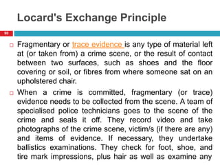 Locard's Exchange Principle
 Fragmentary or trace evidence is any type of material left
at (or taken from) a crime scene, or the result of contact
between two surfaces, such as shoes and the floor
covering or soil, or fibres from where someone sat on an
upholstered chair.
 When a crime is committed, fragmentary (or trace)
evidence needs to be collected from the scene. A team of
specialised police technicians goes to the scene of the
crime and seals it off. They record video and take
photographs of the crime scene, victim/s (if there are any)
and items of evidence. If necessary, they undertake
ballistics examinations. They check for foot, shoe, and
tire mark impressions, plus hair as well as examine any
90
 