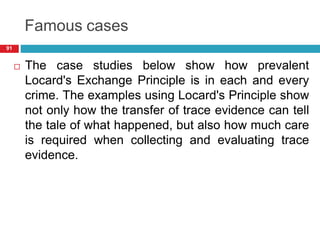 Famous cases
 The case studies below show how prevalent
Locard's Exchange Principle is in each and every
crime. The examples using Locard's Principle show
not only how the transfer of trace evidence can tell
the tale of what happened, but also how much care
is required when collecting and evaluating trace
evidence.
91
 