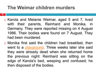 The Weimar children murders
 Karola and Melanie Weimar, aged 5 and 7, lived
with their parents, Reinhard and Monika, in
Germany. They were reported missing on 4 August
1986. Their bodies were found on 7 August. They
had been murdered.
 Monika first said the children had breakfast, then
went to a playground. Three weeks later she said
they were already dead when she returned home
the previous night: Reinhard was sitting on the
edge of Karola's bed, weeping and confused; he
then disposed of the bodies.
92
 