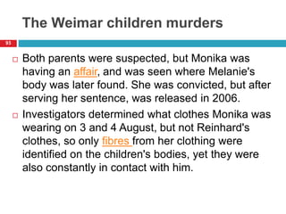 The Weimar children murders
 Both parents were suspected, but Monika was
having an affair, and was seen where Melanie's
body was later found. She was convicted, but after
serving her sentence, was released in 2006.
 Investigators determined what clothes Monika was
wearing on 3 and 4 August, but not Reinhard's
clothes, so only fibres from her clothing were
identified on the children's bodies, yet they were
also constantly in contact with him.
93
 