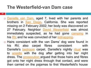 The Westerfield-van Dam case
 Danielle van Dam, aged 7, lived with her parents and
brothers in San Diego, California. She was reported
missing on 2 February 2002; her body was discovered on
27 February. Neighbor David Westerfield was almost
immediately suspected, as he had gone camping in
his RV, and he was convicted of her kidnapping.
 Hairs consistent with the van Dams’ dog were found in
his RV, also carpet fibres consistent with
Danielle's bedroom carpet. Danielle's nightly ritual was
to wrestle with the dog after getting into her night
dress. The prosecution argued that those hairs and fibres
got onto her night dress through that contact, and were
then carried on the pajamas to first Westerfield's house
97
 