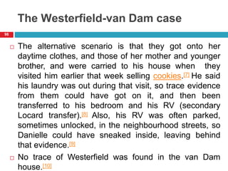The Westerfield-van Dam case
 The alternative scenario is that they got onto her
daytime clothes, and those of her mother and younger
brother, and were carried to his house when they
visited him earlier that week selling cookies.[7] He said
his laundry was out during that visit, so trace evidence
from them could have got on it, and then been
transferred to his bedroom and his RV (secondary
Locard transfer).[8] Also, his RV was often parked,
sometimes unlocked, in the neighbourhood streets, so
Danielle could have sneaked inside, leaving behind
that evidence.[9]
 No trace of Westerfield was found in the van Dam
house.[10]
98
 