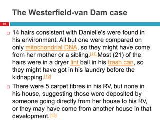 The Westerfield-van Dam case
 14 hairs consistent with Danielle's were found in
his environment. All but one were compared on
only mitochondrial DNA, so they might have come
from her mother or a sibling.[11] Most (21) of the
hairs were in a dryer lint ball in his trash can, so
they might have got in his laundry before the
kidnapping.[12]
 There were 5 carpet fibres in his RV, but none in
his house, suggesting those were deposited by
someone going directly from her house to his RV,
or they may have come from another house in that
development.[13]
99
 