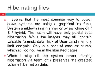 Hibernating files
 It seems that the most common way to power
down systems are using a graphical interface.
System shutdown in a manner or by switching off /
S / hybrid. The team will have only partial data
hibernation. While the images may still contain
valuable forensic data, lack of User Land memory
limit analysis. Only a subset of core structures,
which still do not live in the liberated pages.
 When turning off the system power, forcing
hibernation via team off / preserves the greatest
volume hibernation data.
13
 