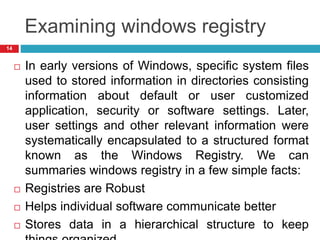 Examining windows registry
 In early versions of Windows, specific system files
used to stored information in directories consisting
information about default or user customized
application, security or software settings. Later,
user settings and other relevant information were
systematically encapsulated to a structured format
known as the Windows Registry. We can
summaries windows registry in a few simple facts:
 Registries are Robust
 Helps individual software communicate better
 Stores data in a hierarchical structure to keep
14
 