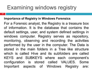 Examining windows registry
Importance of Registry in Windows Forensics
For a Forensic analyst, the Registry is a treasure box
of information. It is the database that contains the
default settings, user, and system defined settings in
windows computer. Registry serves as repository,
monitoring, observing and recording the activities
performed by the user in the computer. The Data is
stored in the main folders in a Tree like structure
which is called Hive and its subfolders are called
KEYS and SUBKEYS where each component’s
configuration is stored called VALUES. Some
Important aspects of Windows Registry are:
17
 