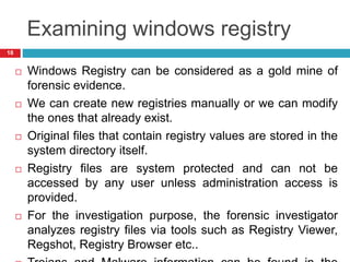 Examining windows registry
 Windows Registry can be considered as a gold mine of
forensic evidence.
 We can create new registries manually or we can modify
the ones that already exist.
 Original files that contain registry values are stored in the
system directory itself.
 Registry files are system protected and can not be
accessed by any user unless administration access is
provided.
 For the investigation purpose, the forensic investigator
analyzes registry files via tools such as Registry Viewer,
Regshot, Registry Browser etc..
18
 