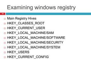 Examining windows registry
 Main Registry Hives
 HKEY_CLASSES_ROOT
 HKEY_CURRENT_USER
 HKEY_LOCAL_MACHINE/SAM
 HKEY_LOCAL_MACHINE/SOFTWARE
 HKEY_LOCAL_MACHINE/SECURITY
 HKEY_LOCAL_MACHINE/SYSTEM
 HKEY_USERS
 HKEY_CURRENT_CONFIG
19
 
