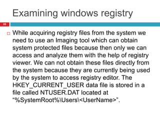 Examining windows registry
 While acquiring registry files from the system we
need to use an Imaging tool which can obtain
system protected files because then only we can
access and analyze them with the help of registry
viewer. We can not obtain these files directly from
the system because they are currently being used
by the system to access registry editor. The
HKEY_CURRENT_USER data file is stored in a
file called NTUSER.DAT located at
“%SystemRoot%Users<UserName>”.
20
 