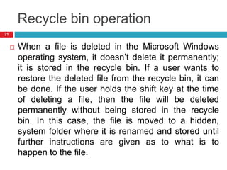 Recycle bin operation
 When a file is deleted in the Microsoft Windows
operating system, it doesn’t delete it permanently;
it is stored in the recycle bin. If a user wants to
restore the deleted file from the recycle bin, it can
be done. If the user holds the shift key at the time
of deleting a file, then the file will be deleted
permanently without being stored in the recycle
bin. In this case, the file is moved to a hidden,
system folder where it is renamed and stored until
further instructions are given as to what is to
happen to the file.
21
 