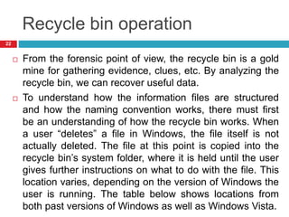 Recycle bin operation
 From the forensic point of view, the recycle bin is a gold
mine for gathering evidence, clues, etc. By analyzing the
recycle bin, we can recover useful data.
 To understand how the information files are structured
and how the naming convention works, there must first
be an understanding of how the recycle bin works. When
a user “deletes” a file in Windows, the file itself is not
actually deleted. The file at this point is copied into the
recycle bin’s system folder, where it is held until the user
gives further instructions on what to do with the file. This
location varies, depending on the version of Windows the
user is running. The table below shows locations from
both past versions of Windows as well as Windows Vista.
22
 