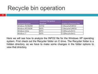 Recycle bin operation
23
Here we will see how to analyze the INFO2 file for the Windows XP operating
system. First check out the Recycler folder on C drive. The Recycler folder is a
hidden directory, so we have to make some changes in the folder options to
view that directory.
 