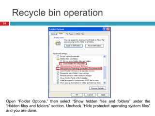 Recycle bin operation
24
Open “Folder Options,” then select “Show hidden files and folders” under the
“Hidden files and folders” section. Uncheck “Hide protected operating system files”
and you are done.
 