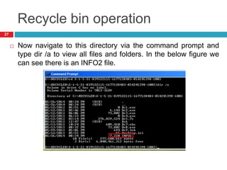 Recycle bin operation
 Now navigate to this directory via the command prompt and
type dir /a to view all files and folders. In the below figure we
can see there is an INFO2 file.
27
 
