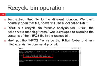 Recycle bin operation
 Just extract that file to the different location. We can’t
normally open that file, so we will use a tool called Rifiuti.
 Rifiuti is a recycle bin forensic analysis tool. Rifiuti, the
Italian word meaning “trash,” was developed to examine the
contents of the INFO2 file in the recycle bin.
 Next put the INFO2 file inside the Rifiuti folder and run
rifiuti.exe via the command prompt.
28
 