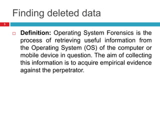 Finding deleted data
 Definition: Operating System Forensics is the
process of retrieving useful information from
the Operating System (OS) of the computer or
mobile device in question. The aim of collecting
this information is to acquire empirical evidence
against the perpetrator.
3
 