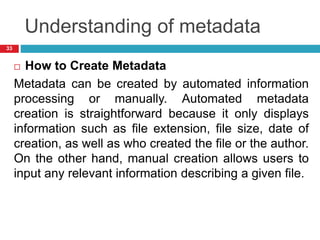 Understanding of metadata
 How to Create Metadata
Metadata can be created by automated information
processing or manually. Automated metadata
creation is straightforward because it only displays
information such as file extension, file size, date of
creation, as well as who created the file or the author.
On the other hand, manual creation allows users to
input any relevant information describing a given file.
33
 
