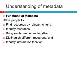 Understanding of metadata
 Functions of Metadata
Allow people to:
 Find resources by relevant criteria
 Identify resources
 Bring similar resources together
 Distinguish different resources; and
 Identify information location
34
 