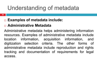 Understanding of metadata
 Examples of metadata include:
 Administrative Metadata
Administrative metadata helps administering information
resources. Examples of administrative metadata include
location information, acquisition information, and
digitization selection criteria. The other forms of
administrative metadata include reproduction and rights
tracking and documentation of requirements for legal
access.
35
 
