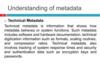 Understanding of metadata
 Technical Metadata
Technical metadata is information that shows how
metadata behaves or system functions. Such metadata
includes software and hardware documentation, technical
digitization information such as formats, scaling routines,
and compression ratios. Technical metadata also
involves tracking of system response times and security
and authentication data such as encryption keys and
passwords.
37
 
