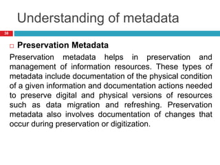 Understanding of metadata
 Preservation Metadata
Preservation metadata helps in preservation and
management of information resources. These types of
metadata include documentation of the physical condition
of a given information and documentation actions needed
to preserve digital and physical versions of resources
such as data migration and refreshing. Preservation
metadata also involves documentation of changes that
occur during preservation or digitization.
38
 