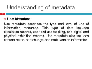 Understanding of metadata
 Use Metadata
Use metadata describes the type and level of use of
information resources. This type of data includes
circulation records, user and use tracking, and digital and
physical exhibition records. Use metadata also includes
content reuse, search logs, and multi-version information.
39
 