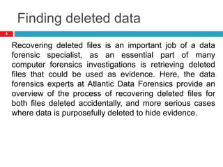 Finding deleted data
Recovering deleted files is an important job of a data
forensic specialist, as an essential part of many
computer forensics investigations is retrieving deleted
files that could be used as evidence. Here, the data
forensics experts at Atlantic Data Forensics provide an
overview of the process of recovering deleted files for
both files deleted accidentally, and more serious cases
where data is purposefully deleted to hide evidence.
4
 