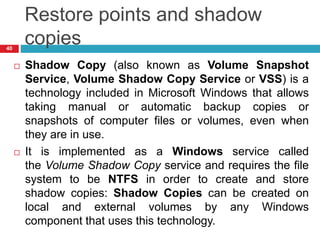 Restore points and shadow
copies
 Shadow Copy (also known as Volume Snapshot
Service, Volume Shadow Copy Service or VSS) is a
technology included in Microsoft Windows that allows
taking manual or automatic backup copies or
snapshots of computer files or volumes, even when
they are in use.
 It is implemented as a Windows service called
the Volume Shadow Copy service and requires the file
system to be NTFS in order to create and store
shadow copies: Shadow Copies can be created on
local and external volumes by any Windows
component that uses this technology.
40
 