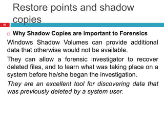 Restore points and shadow
copies
 Why Shadow Copies are important to Forensics
Windows Shadow Volumes can provide additional
data that otherwise would not be available.
They can allow a forensic investigator to recover
deleted files, and to learn what was taking place on a
system before he/she began the investigation.
They are an excellent tool for discovering data that
was previously deleted by a system user.
41
 