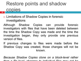 Restore points and shadow
copies
 Limitations of Shadow Copies in forensic
investigations
Although Shadow Copies can provide forensic
investigators with files that have been deleted between
the time the Shadow Copy was made and the time the
investigation began, they only provide one previous
version of files.
If previous changes to files were made before the
Shadow Copy was created, those changes will not be
known.
Because Shadow Copies clone on a block-level rather
42
 