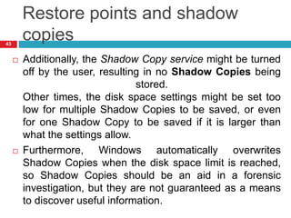 Restore points and shadow
copies
 Additionally, the Shadow Copy service might be turned
off by the user, resulting in no Shadow Copies being
stored.
Other times, the disk space settings might be set too
low for multiple Shadow Copies to be saved, or even
for one Shadow Copy to be saved if it is larger than
what the settings allow.
 Furthermore, Windows automatically overwrites
Shadow Copies when the disk space limit is reached,
so Shadow Copies should be an aid in a forensic
investigation, but they are not guaranteed as a means
to discover useful information.
43
 