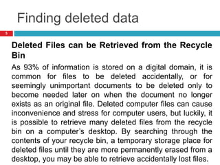 Finding deleted data
Deleted Files can be Retrieved from the Recycle
Bin
As 93% of information is stored on a digital domain, it is
common for files to be deleted accidentally, or for
seemingly unimportant documents to be deleted only to
become needed later on when the document no longer
exists as an original file. Deleted computer files can cause
inconvenience and stress for computer users, but luckily, it
is possible to retrieve many deleted files from the recycle
bin on a computer’s desktop. By searching through the
contents of your recycle bin, a temporary storage place for
deleted files until they are more permanently erased from a
desktop, you may be able to retrieve accidentally lost files.
5
 