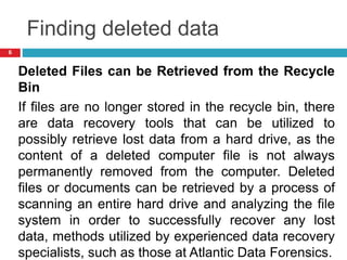 Finding deleted data
Deleted Files can be Retrieved from the Recycle
Bin
If files are no longer stored in the recycle bin, there
are data recovery tools that can be utilized to
possibly retrieve lost data from a hard drive, as the
content of a deleted computer file is not always
permanently removed from the computer. Deleted
files or documents can be retrieved by a process of
scanning an entire hard drive and analyzing the file
system in order to successfully recover any lost
data, methods utilized by experienced data recovery
specialists, such as those at Atlantic Data Forensics.
6
 