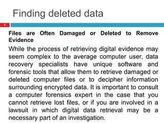 Finding deleted data
Files are Often Damaged or Deleted to Remove
Evidence
While the process of retrieving digital evidence may
seem complex to the average computer user, data
recovery specialists have unique software and
forensic tools that allow them to retrieve damaged or
deleted computer files or to decipher information
surrounding encrypted data. It is important to consult
a computer forensics expert in the case that you
cannot retrieve lost files, or if you are involved in a
lawsuit in which digital data retrieval may be a
necessary part of an investigation.
8
 